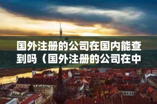 国外注册的公司在国内能查到吗（国外注册的公司在中国经营要交税嘛）