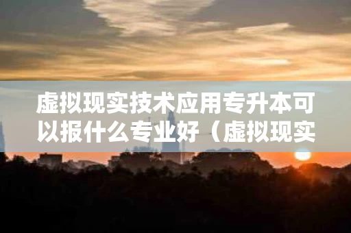 虚拟现实技术应用专升本可以报什么专业好（虚拟现实应用技术升本的对口专业是什么）