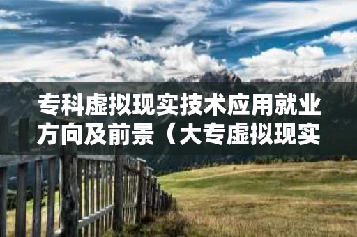 专科虚拟现实技术应用就业方向及前景（大专虚拟现实技术）