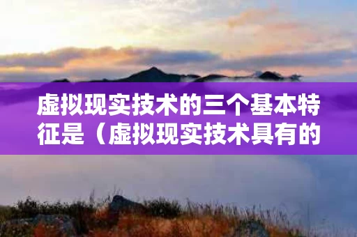 虚拟现实技术的三个基本特征是（虚拟现实技术具有的三个特征是）