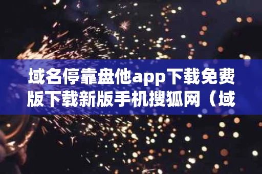 域名停靠盘他app下载免费版下载新版手机搜狐网（域名停靠软件下载网站破解版）