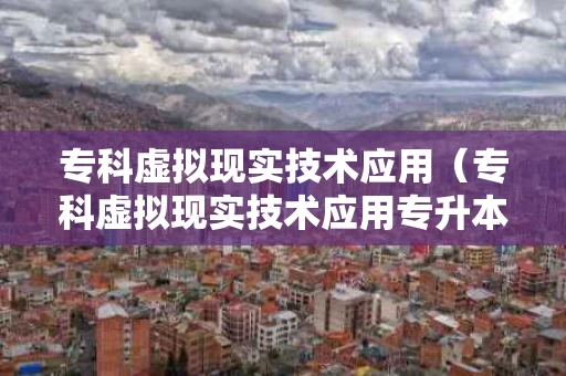 专科虚拟现实技术应用（专科虚拟现实技术应用专升本）