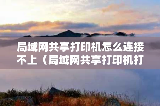 局域网共享打印机怎么连接不上（局域网共享打印机打印没反应什么原因）