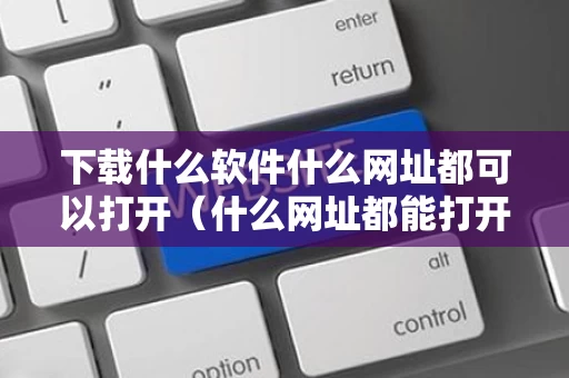 下载什么软件什么网址都可以打开（什么网址都能打开的软件）