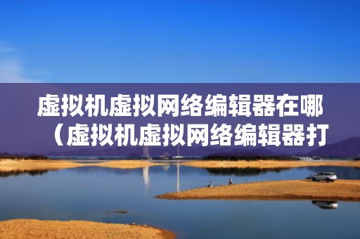 虚拟机虚拟网络编辑器在哪（虚拟机虚拟网络编辑器打不开）