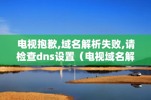 电视抱歉,域名解析失败,请检查dns设置（电视域名解析异常）
