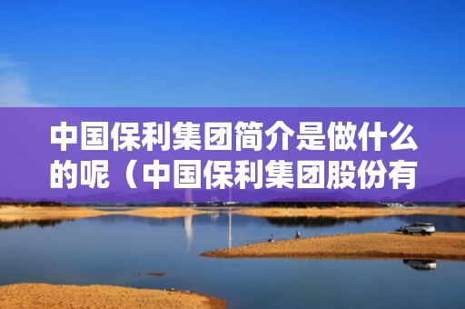 中国保利集团简介是做什么的呢（中国保利集团股份有限公司）
