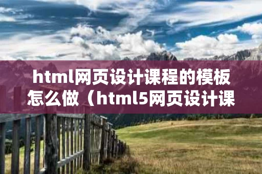 html网页设计课程的模板怎么做（html5网页设计课程报告）
