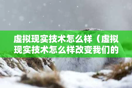 虚拟现实技术怎么样（虚拟现实技术怎么样改变我们的生活）