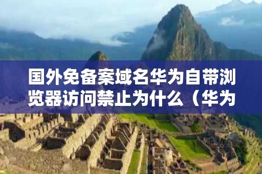 国外免备案域名华为自带浏览器访问禁止为什么（华为浏览器海外版）