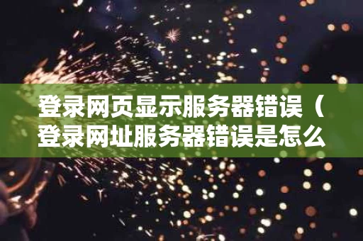 登录网页显示服务器错误（登录网址服务器错误是怎么回事）