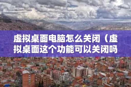 虚拟桌面电脑怎么关闭（虚拟桌面这个功能可以关闭吗）