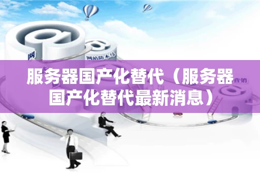 服务器国产化替代（服务器国产化替代最新消息）