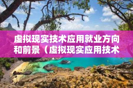 虚拟现实技术应用就业方向和前景（虚拟现实应用技术的就业方向）