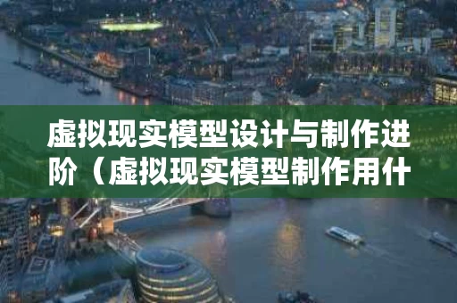 虚拟现实模型设计与制作进阶（虚拟现实模型制作用什么软件）