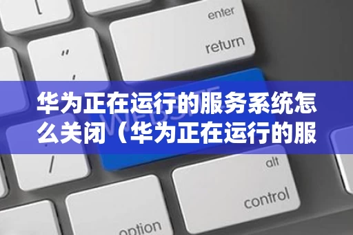 华为正在运行的服务系统怎么关闭（华为正在运行的服务系统怎么关闭）