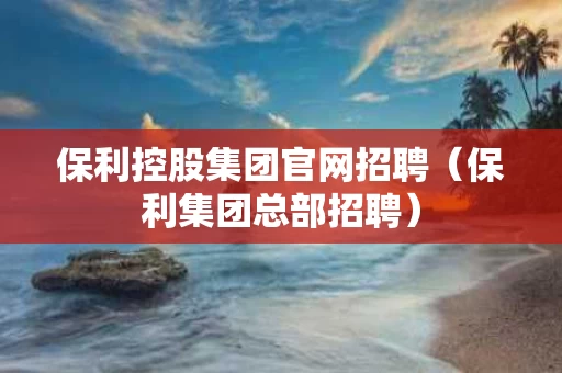 保利控股集团官网招聘（保利集团总部招聘）