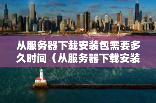 从服务器下载安装包需要多久时间（从服务器下载安装包需要多久时间才能安装）