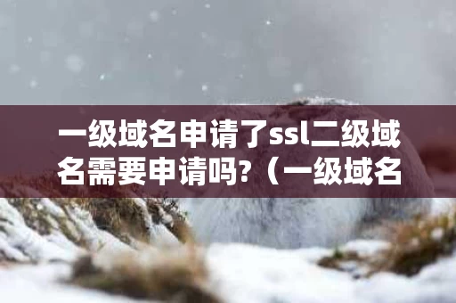 一级域名申请了ssl二级域名需要申请吗?（一级域名备案了 二级域名是否还需要备案）