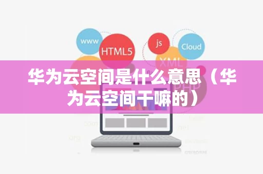 华为云空间是什么意思（华为云空间干嘛的）