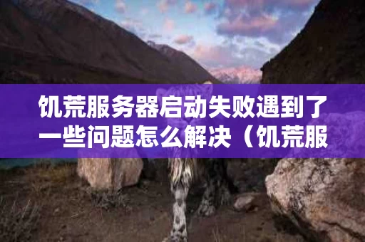 饥荒服务器启动失败遇到了一些问题怎么解决（饥荒服务器启动失败是怎么回事）