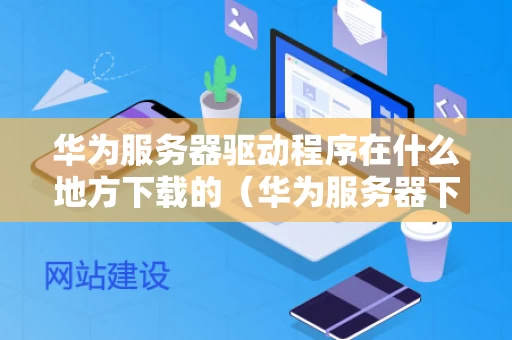 华为服务器驱动程序在什么地方下载的（华为服务器下载安装包）
