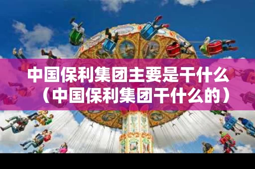 中国保利集团主要是干什么（中国保利集团干什么的）