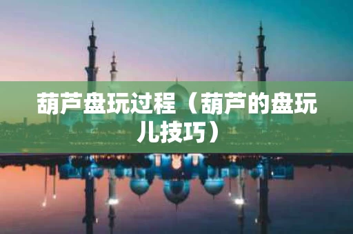葫芦盘玩过程（葫芦的盘玩儿技巧）
