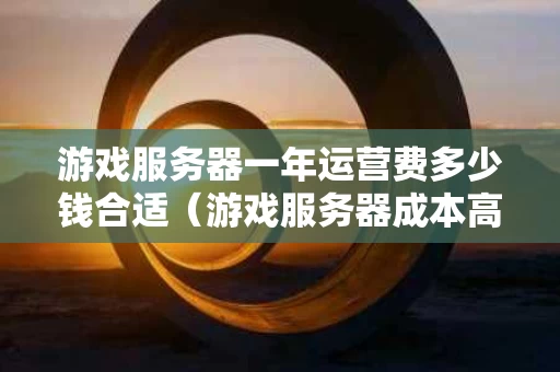 游戏服务器一年运营费多少钱合适（游戏服务器成本高吗）