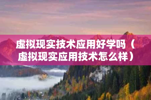 虚拟现实技术应用好学吗（虚拟现实应用技术怎么样）