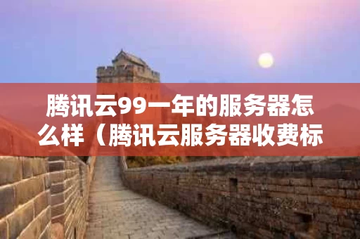 腾讯云99一年的服务器怎么样（腾讯云服务器收费标准）