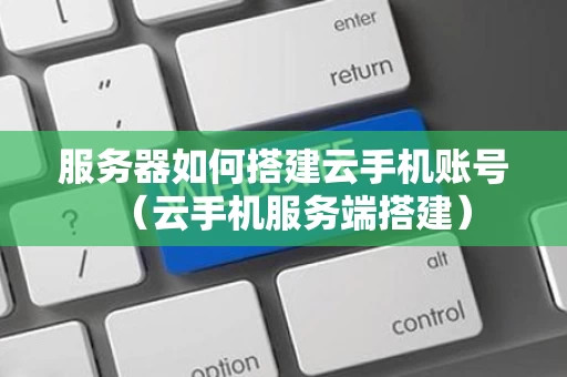 服务器如何搭建云手机账号（云手机服务端搭建）