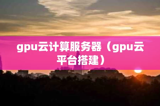 gpu云计算服务器（gpu云平台搭建）