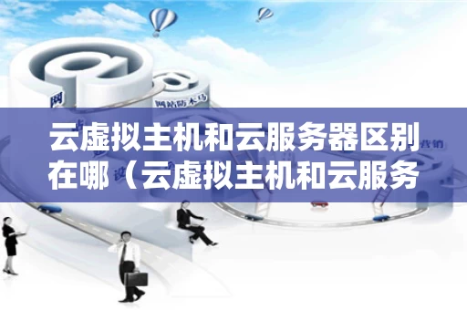 云虚拟主机和云服务器区别在哪（云虚拟主机和云服务器的区别）