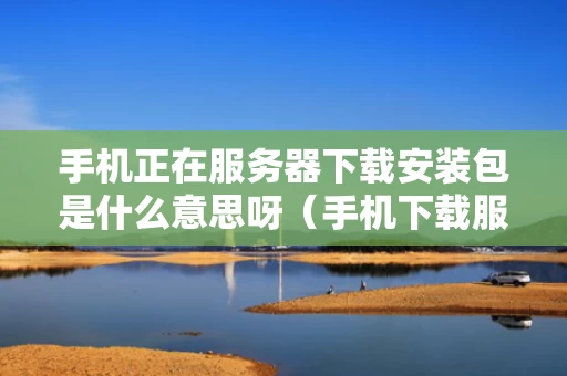 手机正在服务器下载安装包是什么意思呀（手机下载服务器关闭,怎么办）