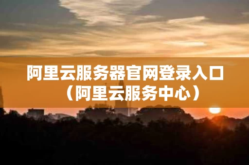 阿里云服务器官网登录入口（阿里云服务中心）