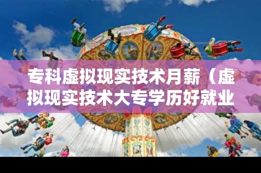 专科虚拟现实技术月薪（虚拟现实技术大专学历好就业吗）