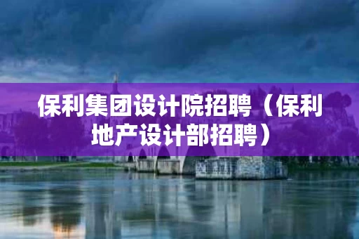 保利集团设计院招聘（保利地产设计部招聘）