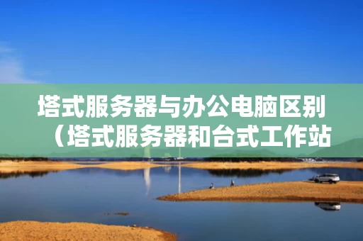 塔式服务器与办公电脑区别（塔式服务器和台式工作站的区别）