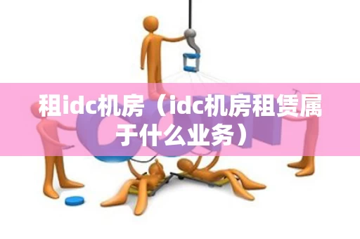 租idc机房（idc机房租赁属于什么业务）