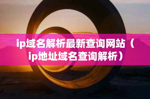 ip域名解析最新查询网站（ip地址域名查询解析）