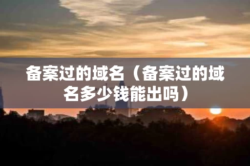 备案过的域名（备案过的域名多少钱能出吗）