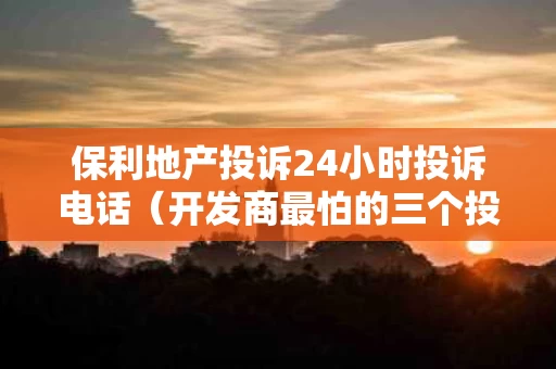 保利地产投诉24小时投诉电话（开发商最怕的三个投诉方法）