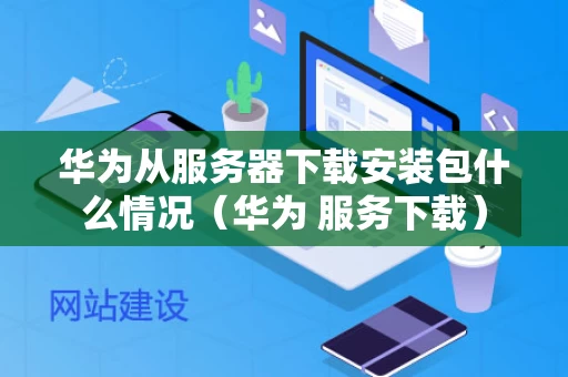 华为从服务器下载安装包什么情况（华为 服务下载）