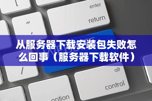 从服务器下载安装包失败怎么回事（服务器下载软件）