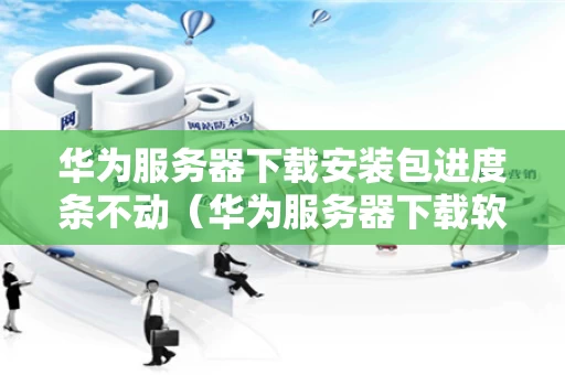 华为服务器下载安装包进度条不动（华为服务器下载软件）