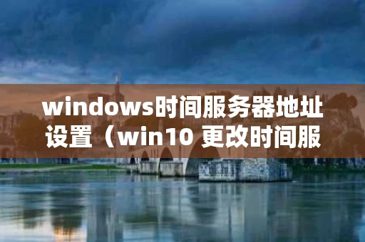windows时间服务器地址设置（win10 更改时间服务器）