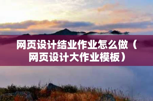 网页设计结业作业怎么做（网页设计大作业模板）