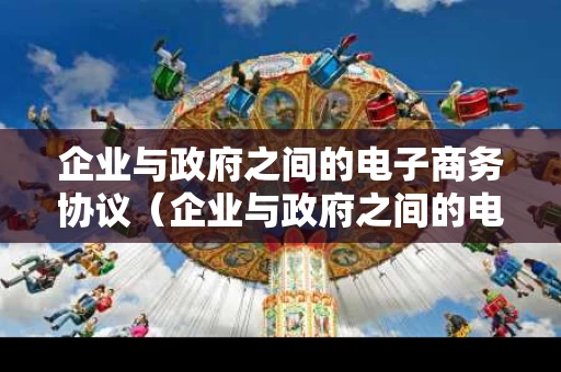 企业与政府之间的电子商务协议（企业与政府之间的电子商务协议是什么）