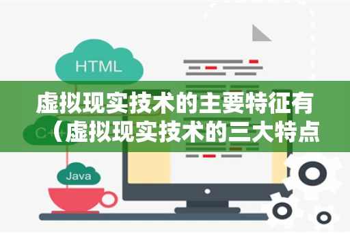 虚拟现实技术的主要特征有（虚拟现实技术的三大特点）